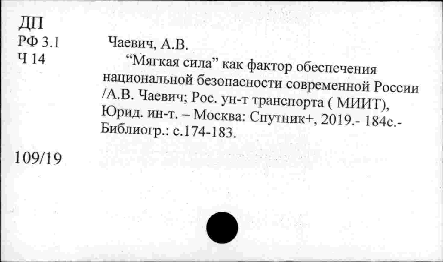 ﻿ДП
РФ 3.1
Ч 14
Чаевич, А.В.
“Мягкая сила” как фактор обеспечения национальной(безопасности современной России
•В. Чаевич; Рос. ун-т транспорта ( МИИТ) Юрид. ин-т. - Москва: Спутник+, 2019 - 184с -Библиогр.: с. 174-183.
109/19